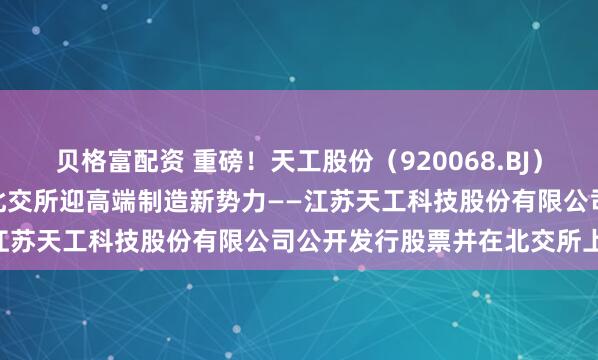 贝格富配资 重磅！天工股份（920068.BJ）4月28日开启新股申购，北交所迎高端制造新势力——江苏天工科技股份有限公司公开发行股票并在北交所上市