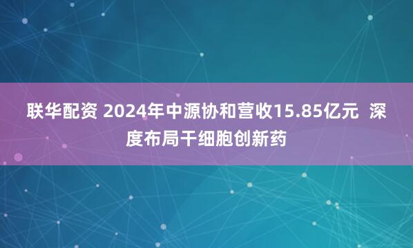 联华配资 2024年中源协和营收15.85亿元  深度布局干细胞创新药