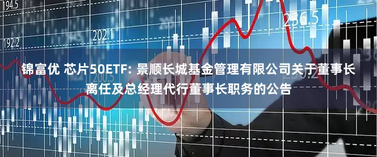 锦富优 芯片50ETF: 景顺长城基金管理有限公司关于董事长离任及总经理代行董事长职务的公告
