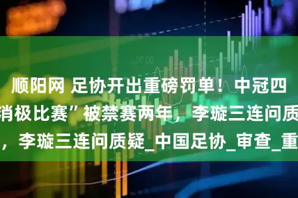 顺阳网 足协开出重磅罚单！中冠四川青年竞技因“消极比赛”被禁赛两年，李璇三连问质疑_中国足协_审查_重庆