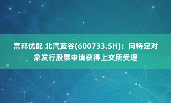 富邦优配 北汽蓝谷(600733.SH)：向特定对象发行股票申请获得上交所受理