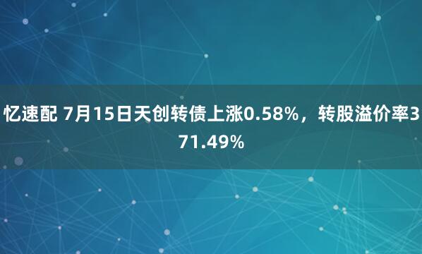 忆速配 7月15日天创转债上涨0.58%，转股溢价率371.49%