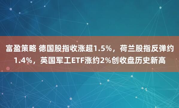 富盈策略 德国股指收涨超1.5%，荷兰股指反弹约1.4%，英国军工ETF涨约2%创收盘历史新高