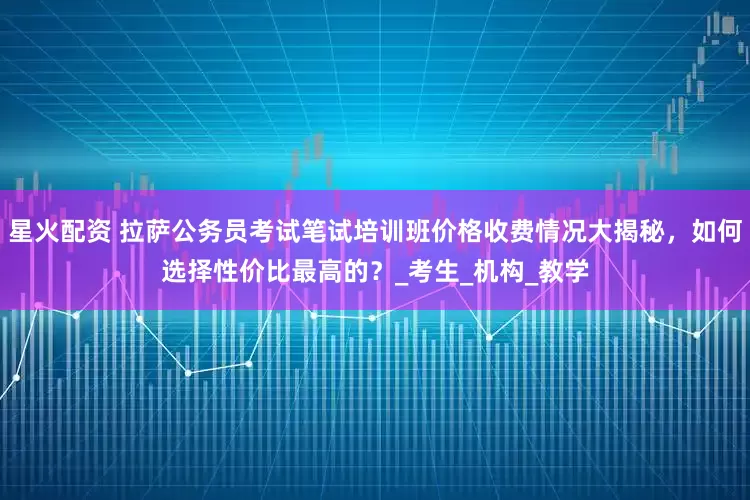 星火配资 拉萨公务员考试笔试培训班价格收费情况大揭秘，如何选择性价比最高的？_考生_机构_教学