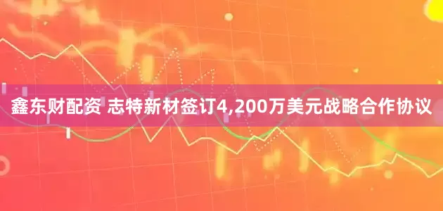 鑫东财配资 志特新材签订4,200万美元战略合作协议