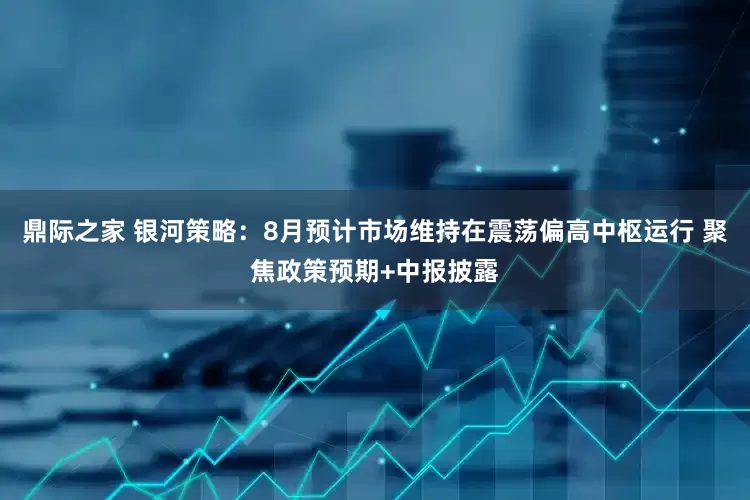 鼎际之家 银河策略：8月预计市场维持在震荡偏高中枢运行 聚焦政策预期+中报披露