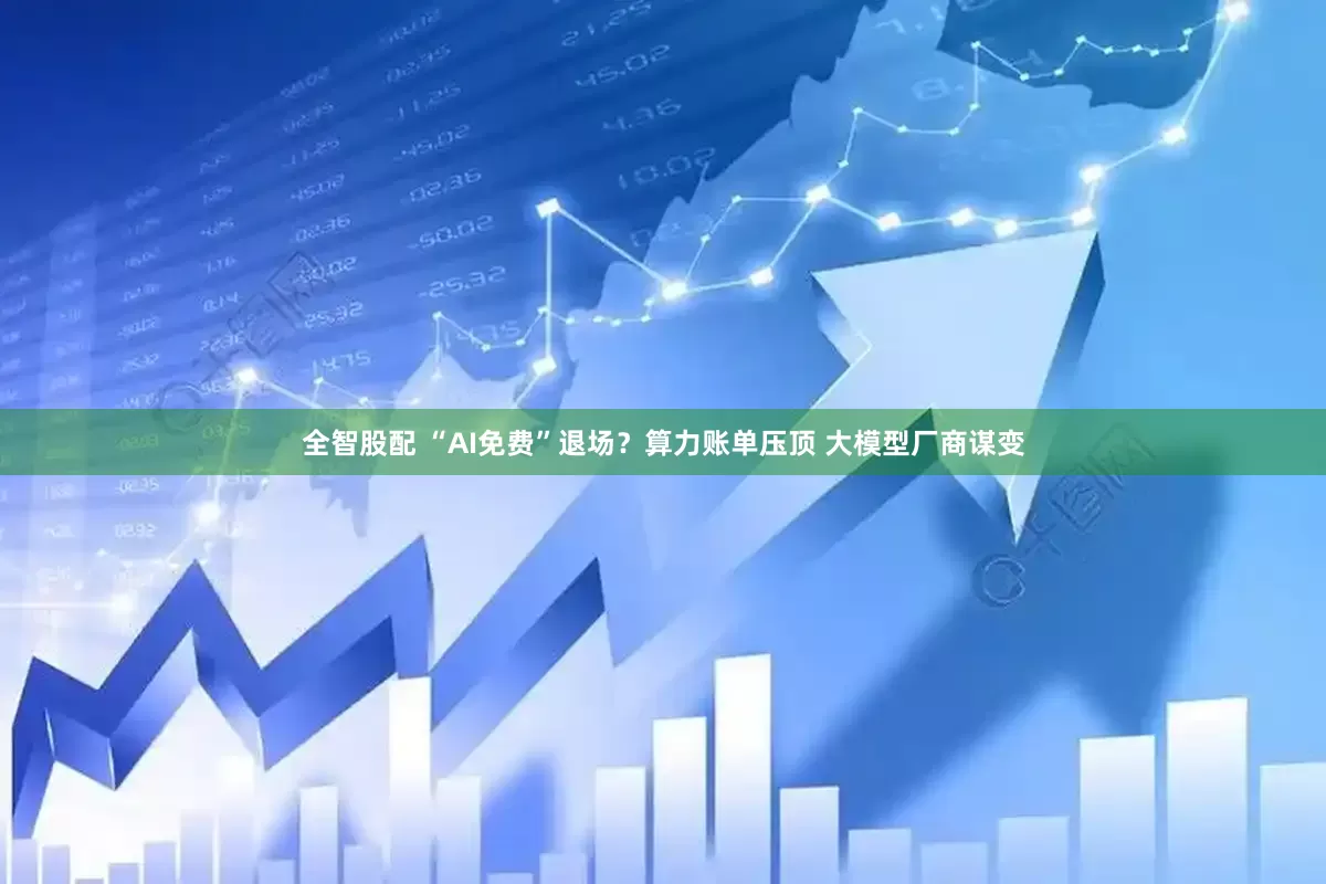 全智股配 “AI免费”退场？算力账单压顶 大模型厂商谋变